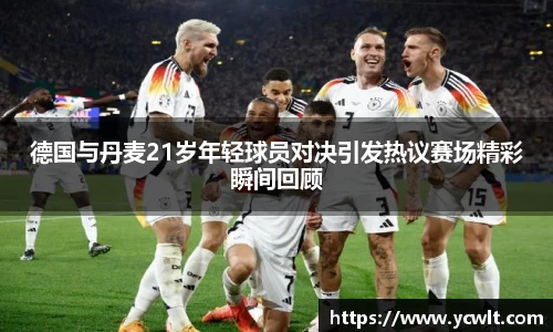 德国与丹麦21岁年轻球员对决引发热议赛场精彩瞬间回顾